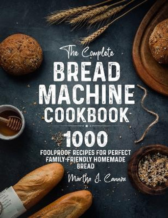 The Complete Bread Machine Cookbook: 1000 Foolproof Recipes for Perfect Family-Friendly Homemade Bread by Martha J Cannon 9781805380023