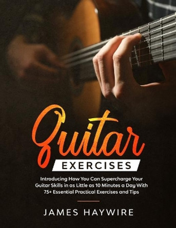 Guitar Exercises: Introducing How You Can Supercharge Your Guitar Skills In as Little as 10 Minutes a Day With 75+ Essential Practical Exercises and Tips by James Haywire 9781989838037