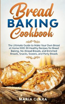 Bread Baking Cookbooks: The Ultimate Guide to Make Your Own Bread at Home With 50 Healthy Recipes for Bread Baking, NoKnead Breads, and Enriched Breads, Snacks, Sweets, and Party Breads by Maria Clara 9781801131049