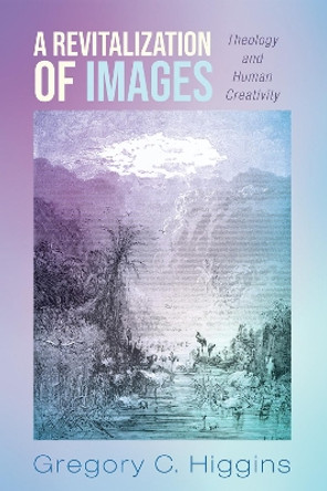 A Revitalization of Images: Theology and Human Creativity by Gregory C Higgins 9781498224505