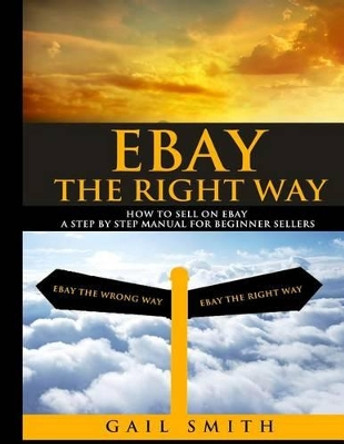 EBay the Right Way: How To Sell on EBay a Step by Step Manual For Beginner Sellers by Gail E Smith 9781505895445