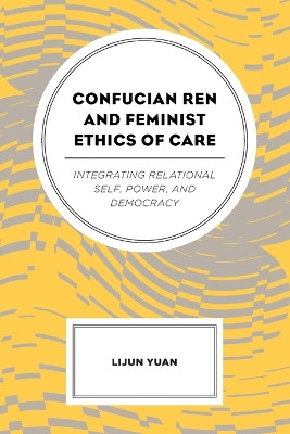 Confucian Ren and Feminist Ethics of Care: Integrating Relational Self, Power, and Democracy by Lijun Yuan 9781498558204