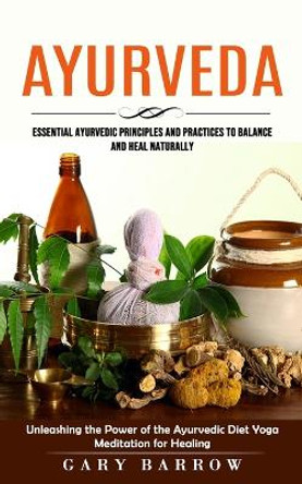 Ayurveda: Essential Ayurvedic Principles and Practices to Balance and Heal Naturally (Unleashing the Power of the Ayurvedic Diet Yoga Meditation for Healing) by Gary Barrow 9781738858064