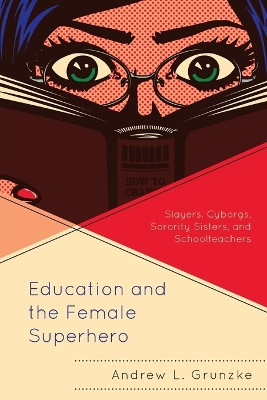 Education and the Female Superhero: Slayers, Cyborgs, Sorority Sisters, and Schoolteachers by Andrew L. Grunzke 9781498596862