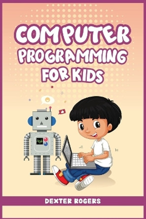 Computer Programming for Kids: An Easy Step-by-Step Guide For Young Programmers To Learn Coding Skills (2022 Crash Course for Newbies) by Dexter Rogers 9783986538644