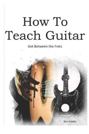 How to Teach Guitar - A Comprehensive Guide: Get Between the Frets, Turn Your Passion Into Your Profession and Start Making a Difference Today! by Benjamin J Martin 9781798087503