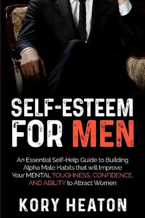 Self-Esteem for Men: An Essential Self-Help Guide to Building Alpha Male Habits that will Improve Your Mental Toughness, Confidence, and Ability to Attract Women by Kory Heaton 9798625007399