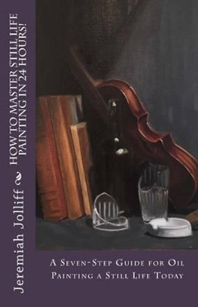 How to Master Still Life Painting in 24 Hours!: A Seven-Step Guide for Oil Painting a Still Life Today by Jeremiah Jolliff 9781517439491