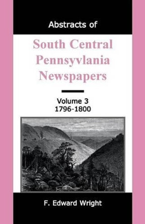 Abstracts of South Central Pennsylvania Newspapers, Volume 3, 1796-1800 by F Edward Wright 9781585491223