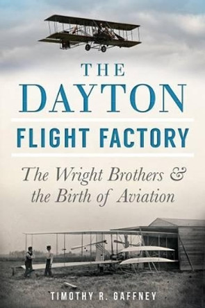The Dayton Flight Factory: The Wright Brothers & the Birth of Aviation by Timothy R Gaffney 9781626193567