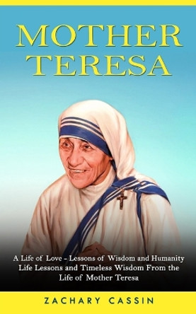 Mother Teresa: A Life of Love - Lessons of Wisdom and Humanity (Life Lessons and Timeless Wisdom From the Life of Mother Teresa) by Zachary Cassin 9781774858967