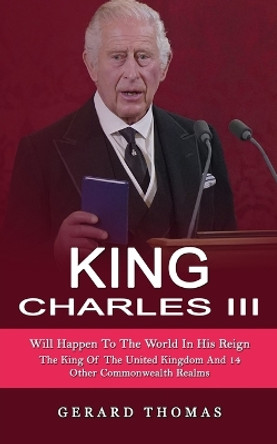 King Charles III: Will Happen To The World In His Reign (The King Of The United Kingdom And 14 Other Commonwealth Realms) by Gerard Thomas 9781774858905