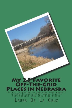 My 25 Favorite Off-The- Grid Places in Nebraska: Places I traveled in Nebraska that weren't invaded by every other wacky tourist that thought they should go there! by Laura De La Cruz 9781721533718