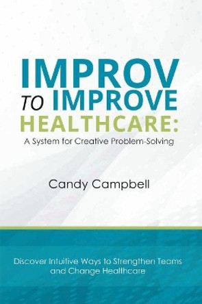 Improv to Improve Healthcare: A System for Creative Problem-Solving by Candy Campbell 9781637420928