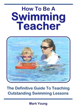 How To Be A Swimming Teacher: The Definitive Guide To Teaching Outstanding Swimming Lessons by Mark Young 9780995484276