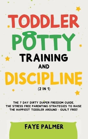 Toddler Potty Training & Discipline (2 in 1): The 7 Day Dirty Diaper Freedom Guide. The Stress Free Parenting Strategies To Raise The Happiest Toddler Around - Guilt Free! by Faye Palmer 9781801342322