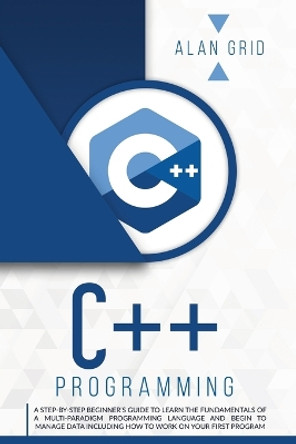 C++ Programming: A Step-By-Step Beginner's Guide to Learn the Fundamentals of a Multi-Paradigm Programming Language and Begin to Manage Data Including How to Work on Your First Program by Alan Grid 9781914045028