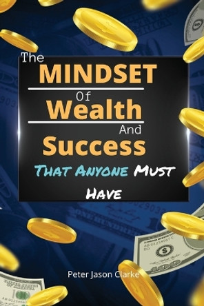 The Mindset of Wealth and Success That Anyone Must Have: The MINDSET Blueprint Book That Help You Succeed, Make Money And Achieve Anything You Want In Life by Peter Jason Clarke 9781802114942