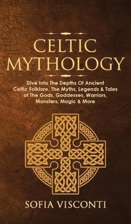 Celtic Mythology: Dive Into The Depths Of Ancient Celtic Folklore, The Myths, Legends & Tales of The Gods, Goddesses, Warriors, Monsters, Magic & More (Ireland, Scotland, Brittany, Wales) by Sofia Visconti 9781914312038