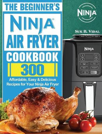 The Beginner's Ninja Air Fryer Cookbook: 300 Affordable, Easy & Delicious Recipes for Your Ninja Air Fryer by Suk B Vidal 9781922547552