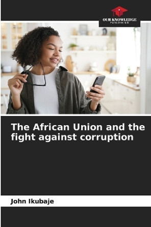 The African Union and the fight against corruption by John Ikubaje 9786205882672