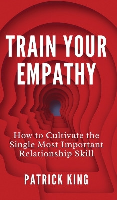 Train Your Empathy: How to Cultivate the Single Most Important Relationship Skill by Patrick King 9781647434489
