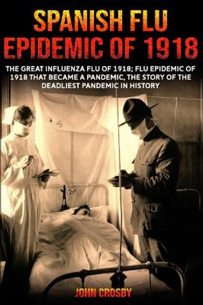 Spanish Flu Epidemic Of 1918: The Great Influenza Flu Of 1918; That Became A Deadliest Pandemic In History by John Crosby 9781006126185