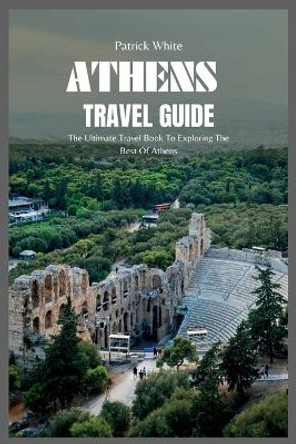 Athens Travel Guide 2024: The Ultimate Travel Book To Exploring The Best Of Athens by Patrick White 9798399753126