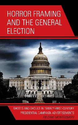 Horror Framing and the General Election: Ghosts and Ghouls in Twenty-First-Century Presidential Campaign Advertisements by Fielding Montgomery 9781793643230