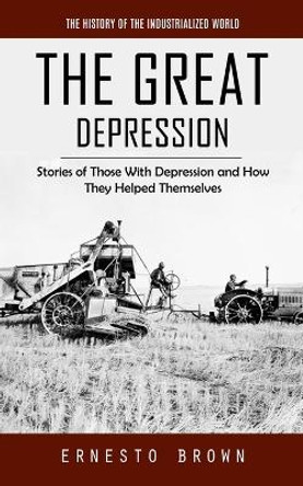 The Great Depression: The History of the Industrialized World (Stories of Those With Depression and How They Helped Themselves) by Ernesto Brown 9781777361143