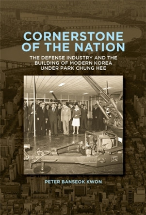 Cornerstone of the Nation: The Defense Industry and the Building of Modern Korea under Park Chung Hee by Peter Banseok Kwon 9780674293823