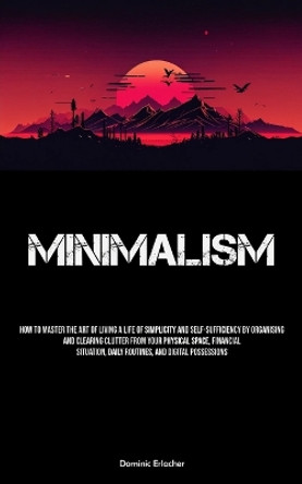 Minimalism: How To Master The Art Of Living A Life Of Simplicity And Self-sufficiency By Organising And Clearing Clutter From Your Physical Space, Financial Situation, Daily Routines, And Digital Possessions by Dominic Erlacher 9781837879991