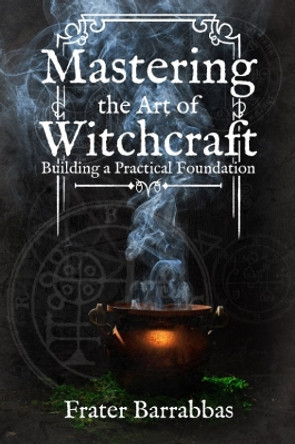 Mastering the Art of Witchcraft: Building a Practical Foundation by Frater Barrabbas 9781959883319