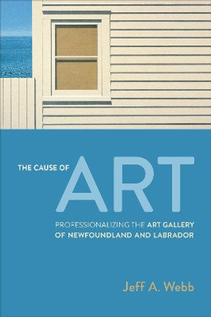The Cause of Art: Professionalizing the Art Gallery of Newfoundland and Labrador by Jeff Webb 9781487555351