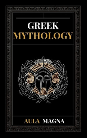Greek Mythology: The Myths of Ancient Greece from the Origin of the Cosmos and the Appearance of the Titans to the Time of Gods and Men. Invincible Heroes, Evil Gods, Monsters and Memorable Feats. by Aula Magna 9781803604121