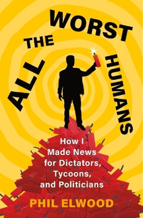 All the Worst Humans: How I Made News for Dictators, Tycoons, and Politicians by Phil Elwood 9781250321572