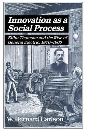 Innovation as a Social Process: Elihu Thomson and the Rise of General Electric by W. Bernard Carlson 9780521533126