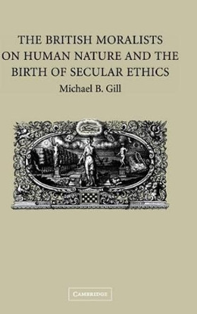 The British Moralists on Human Nature and the Birth of Secular Ethics by Michael B. Gill 9780521852463