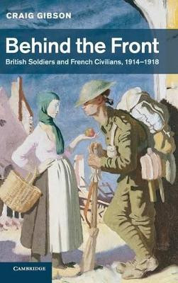 Behind the Front: British Soldiers and French Civilians, 1914-1918 by Craig Gibson 9780521837613