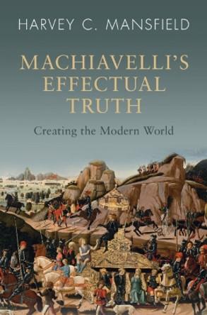 Machiavelli's Effectual Truth: Creating the Modern World by Harvey C. Mansfield 9781009320122