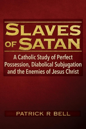 Slaves of Satan: A Catholic Analysis of Perfect Possession, Diabolical Subjugation and the Enemies of Jesus Christ by Patrick R. Bell 9781634244855