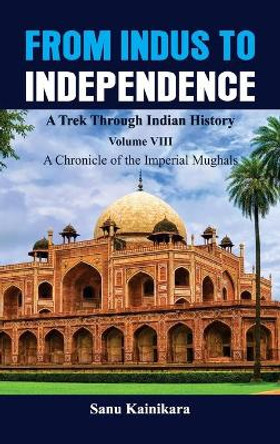 From Indus to Independence - A Trek Through Indian History: Vol VIII A Chronicle of the Imperial Mughals by Sanu Kainikara 9789390917754