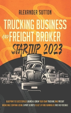 Trucking Business and Freight Broker Startup 2023 Blueprint to Successfully Launch & Grow Your Own Trucking and Freight Brokerage Company Using Expert Secrets to Get Up and Running as Fast as Possible by Alexander Sutton 9781990283178