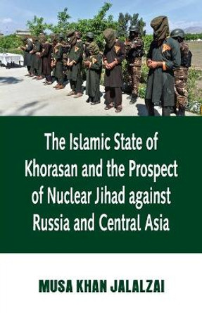 Islamic State of Khorasan and the Prospect of Nuclear Jihad against Russia and Central Asia by Musa Jalalzai 9788194261896
