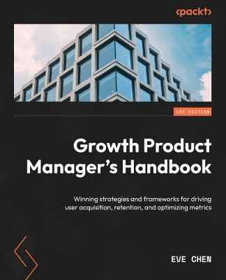 Growth Product Manager's Handbook: Winning strategies and frameworks for driving user acquisition, retention, and optimizing metrics by Eve Chen 9781837635955