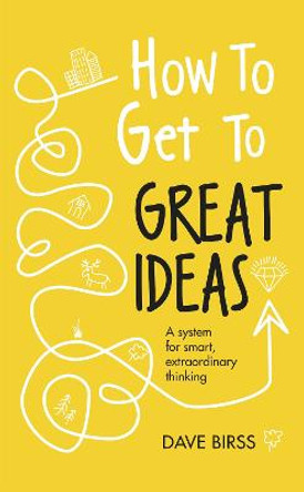 How to Get to Great Ideas: A system for smart, extraordinary thinking by Dave Birss