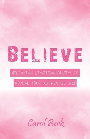 Believe: Releasing Limiting Beliefs to Reveal Your Authentic Self by Carol Beck 9781504396868