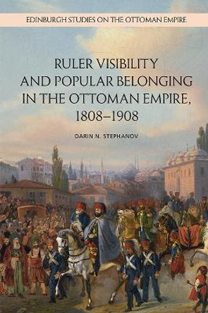 Ruler Visibility and Popular Belonging in the Ottoman Empire, 1808-1908 by Darin Stephanov