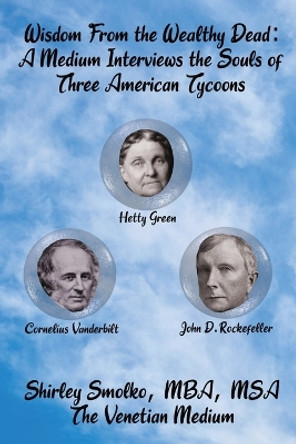 Wisdom From the Wealthy Dead: A Medium Interviews the Souls of Three American Tycoons by Shirley Ann Smolko 9781734514650