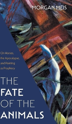 Fate of the Animals: On Horses, the Apocalypse, and Painting as Prophecy by Morgan Meis 9781639821211